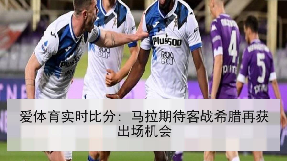 爱体育实时比分: 马拉期待客战希腊再获出场机会 爱体育实时比分: 马拉期待客战希腊再获出场机会
