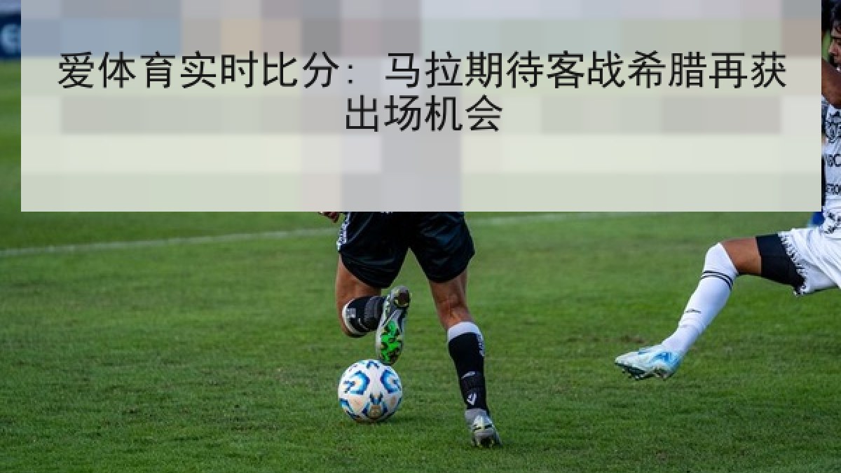 爱体育实时比分: 马拉期待客战希腊再获出场机会 爱体育实时比分: 马拉期待客战希腊再获出场机会